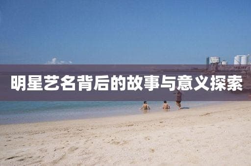 明星艺名背后的故事与意义探索