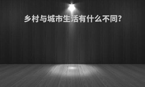 乡村与城市生活有什么不同？全方位对比分析