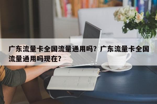 广东流量卡全国流量通用吗？使用规则详解