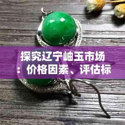 探究辽宁岫玉市场：价格因素、评估标准及购买指南