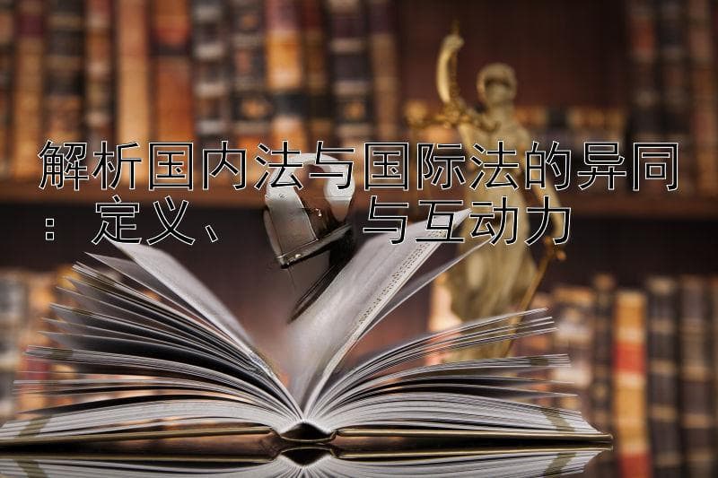 解析国内法与国际法的异同：定义、作用与互动力