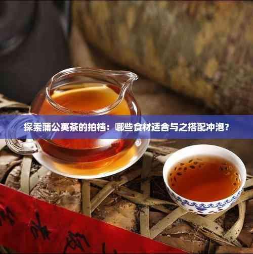 探索蒲公英茶的拍档：哪些食材适合与之搭配冲泡？