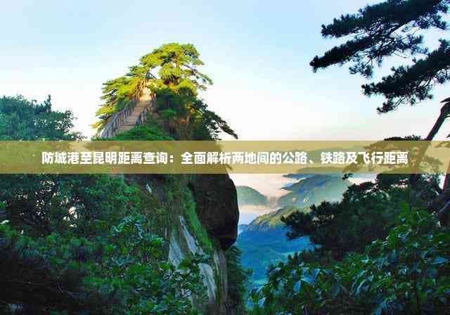防城港至昆明距离查询：全面解析两地间的公路、铁路及飞行距离
