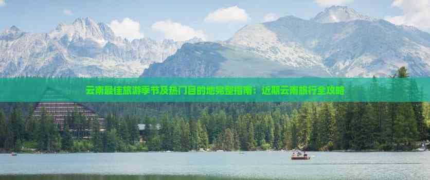 云南最佳旅游季节及热门目的地完整指南：近期云南旅行全攻略