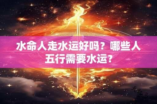 水命人走水运好吗？哪些人五行需要水运？