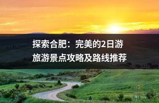 探索合肥：完美的2日游旅游景点攻略及路线推荐