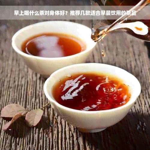 早上喝什么茶对身体好？推荐几款适合早晨饮用的茶品
