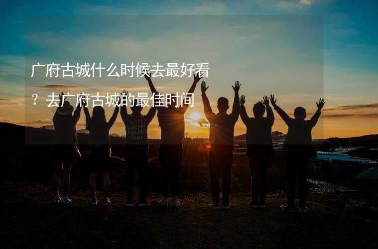 广府古城什么时候去最好看？去广府古城的最佳时间