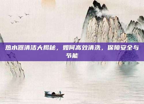 热水器清洁大揭秘，如何高效清洗，保障安全与节能