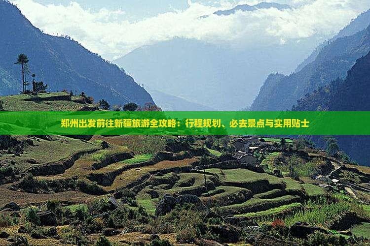 郑州出发前往新疆旅游全攻略：行程规划、必去景点与实用贴士