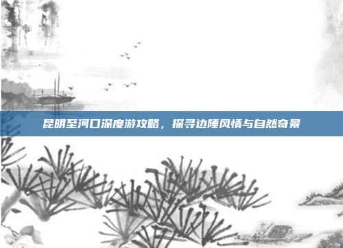 昆明至河口深度游攻略，探寻边陲风情与自然奇景