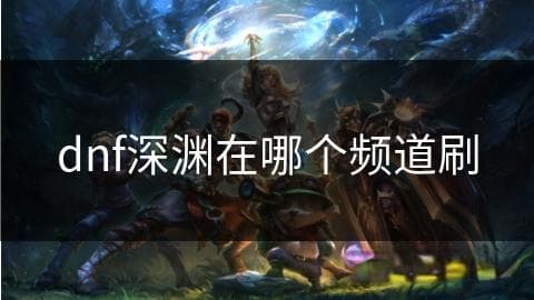 DNF深渊频道选择攻略：从人数观察到职业搭配的全方位指南