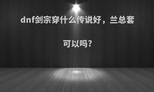 DNF剑宗装备选择指南：兰总套是否适合？