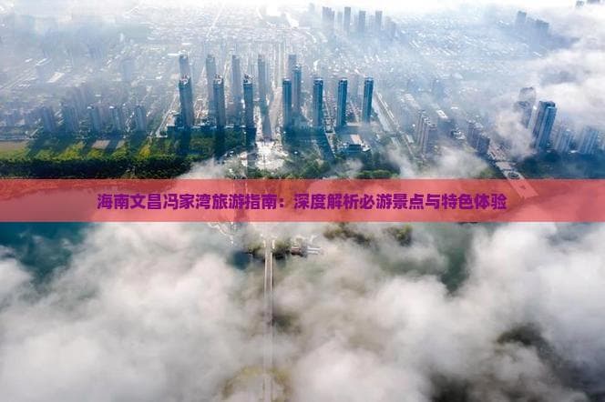 海南文昌冯家湾旅游指南：深度解析必游景点与特色体验