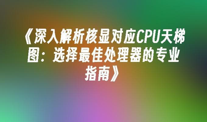 深入解析核显对应CPU天梯图：选择最佳处理器的专业指南