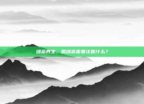 绿茶养生，喝绿茶需要注意什么？