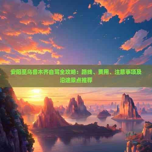 安阳至乌鲁木齐自驾全攻略：路线、费用、注意事项及沿途景点推荐