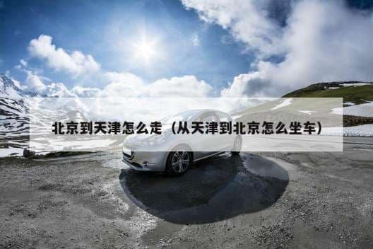 北京到天津怎么走（从天津到北京怎么坐车）