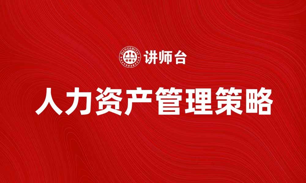 人力资产管理：提升企业竞争力的关键策略