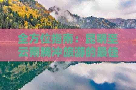 全方位指南：昆明至云南腾冲旅游的最佳路线、交通、住宿、景点及必备事项