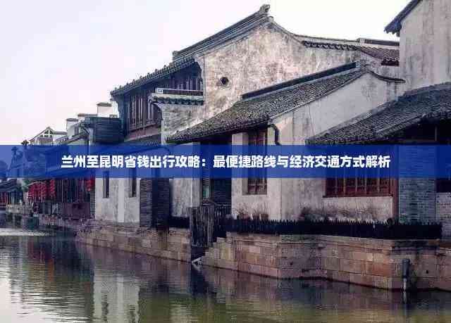 兰州至昆明省钱出行攻略：最便捷路线与经济交通方式解析