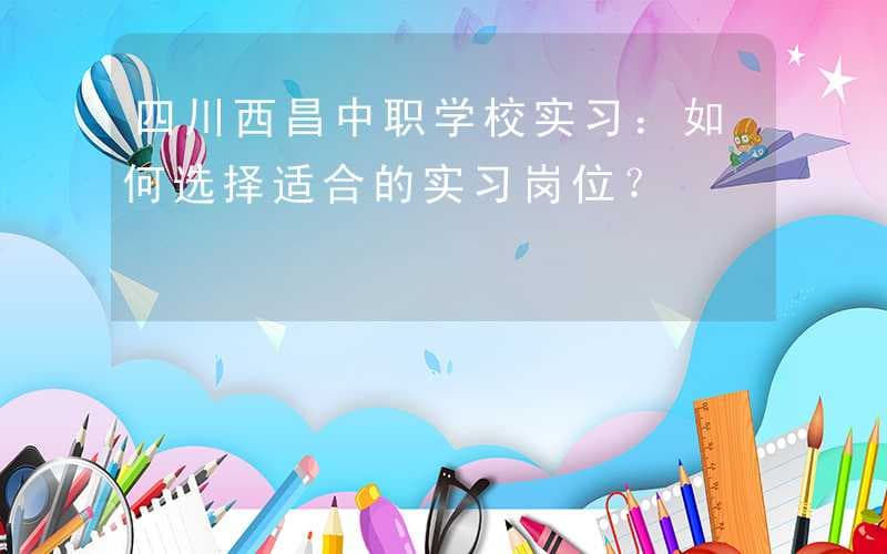 四川西昌中职学校实习：如何选择适合的实习岗位？