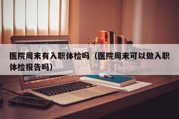 医院周末有入职体检吗（医院周末可以做入职体检报告吗）