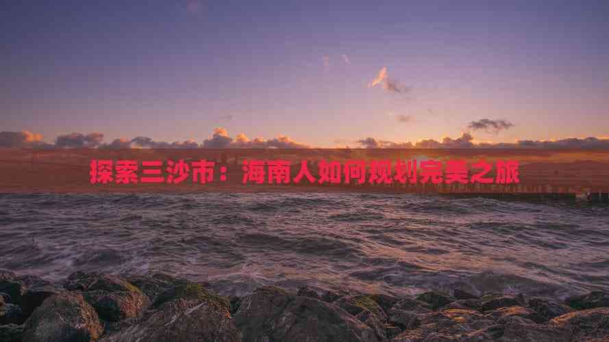 三沙市旅游攻略：海南人如何规划完美之旅