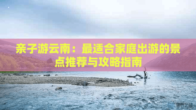亲子游云南：最适合家庭出游的景点推荐与攻略指南