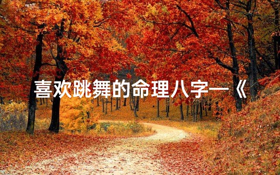 喜欢跳舞的命理八字—《八字揭秘：舞者灵魂，舞动人生奥秘》