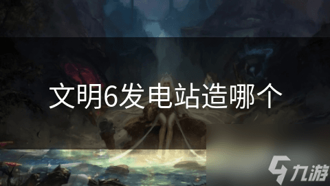 文明6发电站造哪个？不同类型发电站详解与布局策略