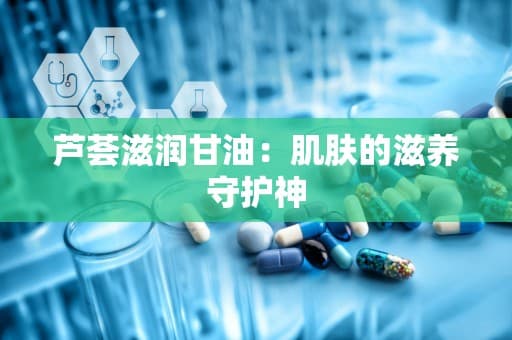 芦荟滋润甘油：肌肤的滋养守护神