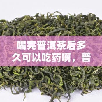 喝完普洱茶后多久可以吃药？专家解读茶叶与药物的相互作用