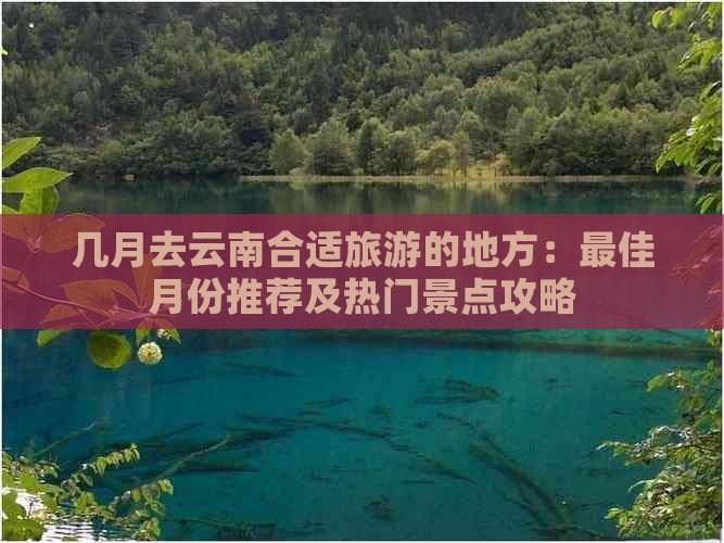 几月去云南合适旅游的地方：更佳月份推荐及热门景点攻略