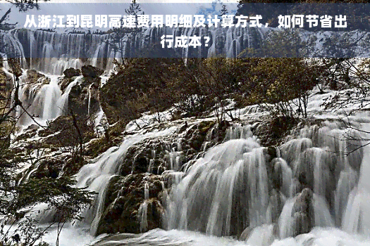 从浙江到昆明高速费用明细及计算方式，如何节省出行成本？