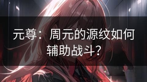 元尊：周元的源纹如何辅助战斗？