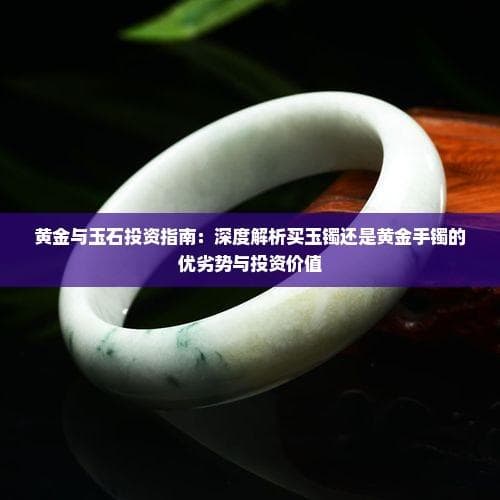 黄金与玉石投资指南：深度解析买玉镯还是黄金手镯的优劣势与投资价值