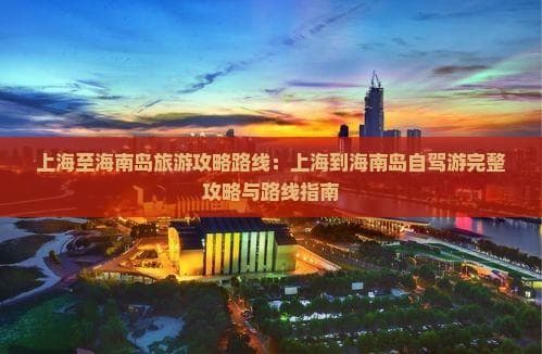 上海至海南岛旅游攻略路线：上海到海南岛自驾游完整攻略与路线指南