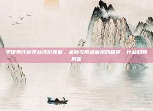 李保芳详解茅台涨价原因，品质与市场需求的碰撞，行业趋势展望
