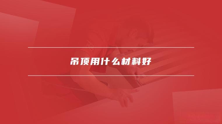 吊顶用什么材料好，如何选择适合的吊顶材料