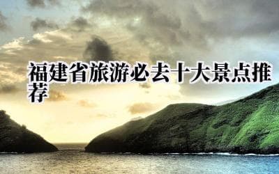 福建十大必去景点：从鼓浪屿到云水谣，领略八闽大地的绝美风光