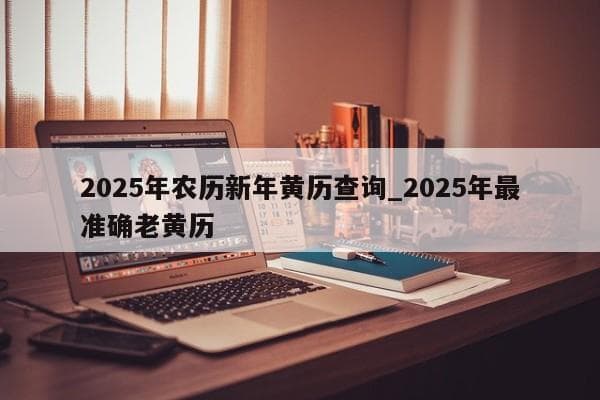 2025年农历新年黄历查询：春节日期、黄道吉日与传统习俗全解析