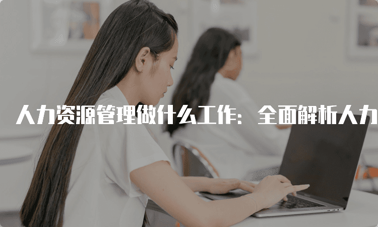 人力资源管理做什么工作：全面解析人力资源管理的职能与职责