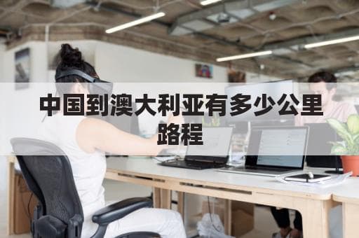 中国到澳大利亚有多少公里路程(中国到澳大利亚距离多少公里)