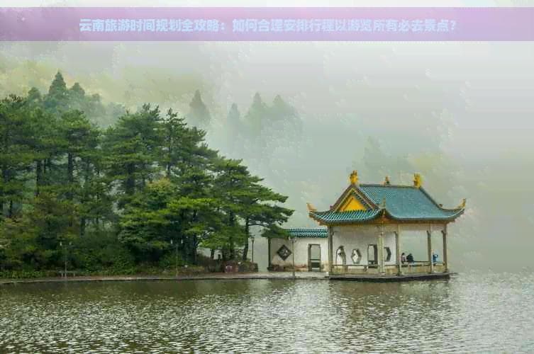 云南旅游时间规划全攻略：如何合理安排行程以游览所有必去景点？