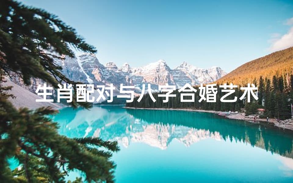 生肖配对与八字合婚艺术，探索传统婚配智慧