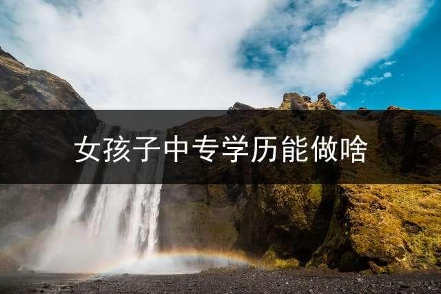中专学历女生的职业选择指南：五大方向详解与三大高薪专业推荐