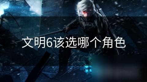文明6角色选择大揭秘：如何根据游戏风格和技能搭配选出你的最佳角色？