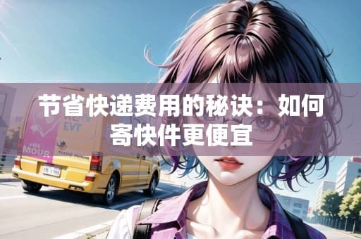 节省快递费用的秘诀：如何寄快件更便宜