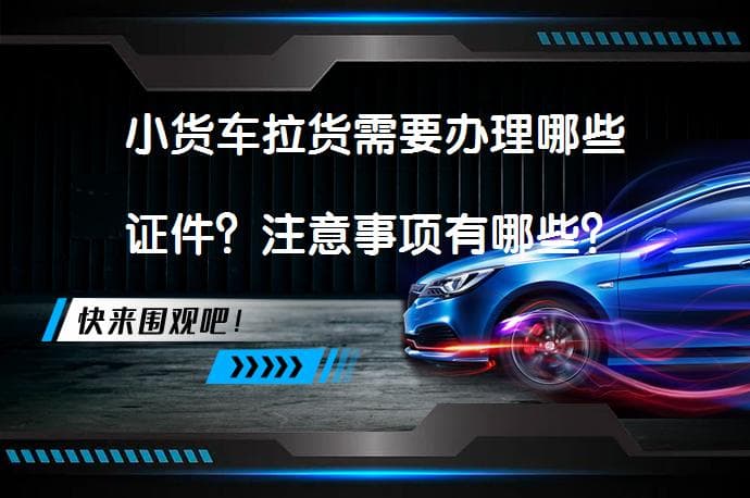 小货车拉货需要办理哪些证件？注意事项有哪些？